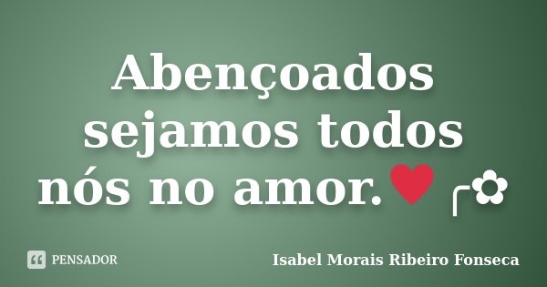 Abençoados sejamos todos nós no amor.♥╭✿... Frase de Isabel Morais Ribeiro Fonseca.