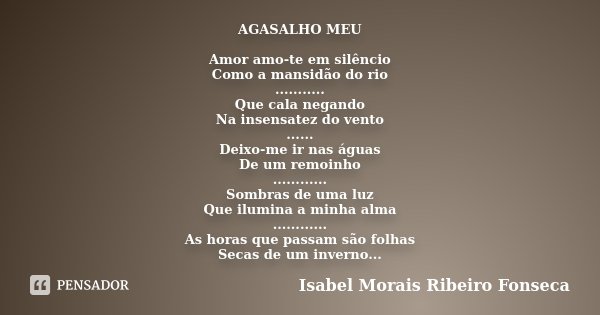 AGASALHO MEU Amor amo-te em silêncio Como a mansidão do rio ........... Que cala negando Na insensatez do vento ...... Deixo-me ir nas águas De um remoinho ....... Frase de Isabel Morais Ribeiro Fonseca.