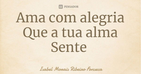Ama com alegria
Que a tua alma Sente... Frase de Isabel Morais Ribeiro Fonseca.