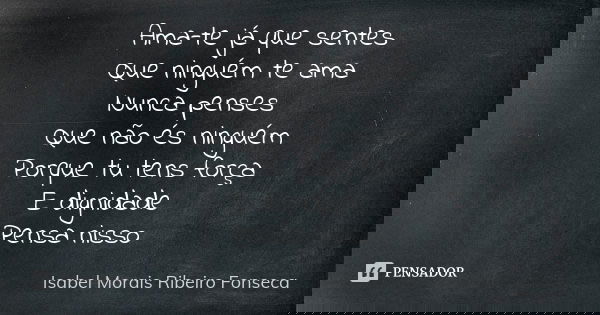 Ama-te já que sentes Que ninguém te ama Nunca penses Que não és ninguém Porque tu tens força E dignidade Pensa nisso... Frase de Isabel Morais Ribeiro Fonseca.