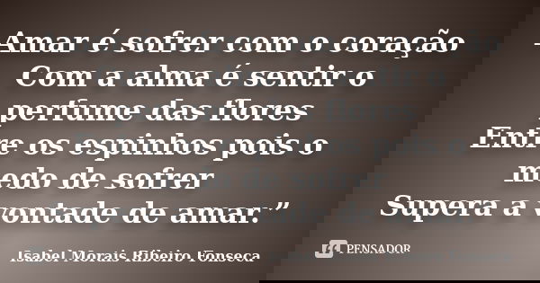 Amar é sofrer com o coração Com a alma é sentir o perfume das flores Entre os espinhos pois o medo de sofrer Supera a vontade de amar.”... Frase de Isabel Morais Ribeiro Fonseca.