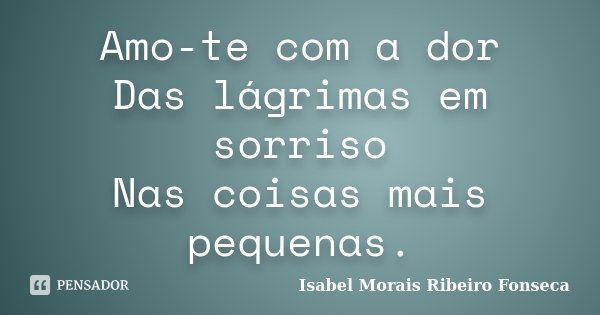 Amo-te com a dor Das lágrimas em sorriso Nas coisas mais pequenas.... Frase de Isabel Morais Ribeiro Fonseca.