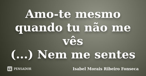Amo-te mesmo quando tu não me vês (...) Nem me sentes... Frase de Isabel Morais Ribeiro Fonseca.