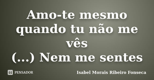 Amo-te mesmo quando tu não me vês (...) Nem me sentes... Frase de Isabel Morais Ribeiro Fonseca.