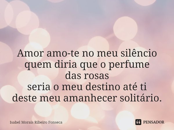 ⁠ Amor amo-te no meu silêncio
quem diria que o perfume
das rosas
seria o meu destino até ti
deste meu amanhecer solitário.... Frase de Isabel Morais Ribeiro Fonseca.