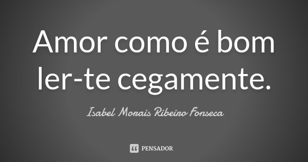 Amor como é bom ler-te cegamente.... Frase de Isabel Morais Ribeiro Fonseca.