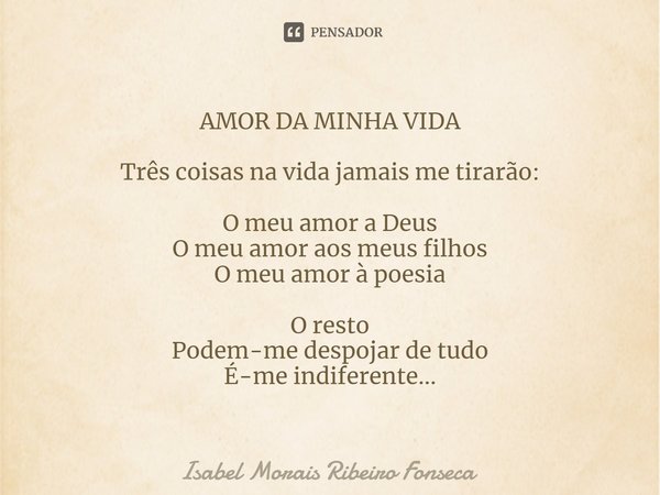 AMOR DA MINHA VIDA ⁠Três coisas na vida jamais me tirarão: O meu amor a Deus
O meu amor aos meus filhos
O meu amor à poesia O resto
Podem-me despojar de tudo
É-... Frase de Isabel Morais Ribeiro Fonseca.