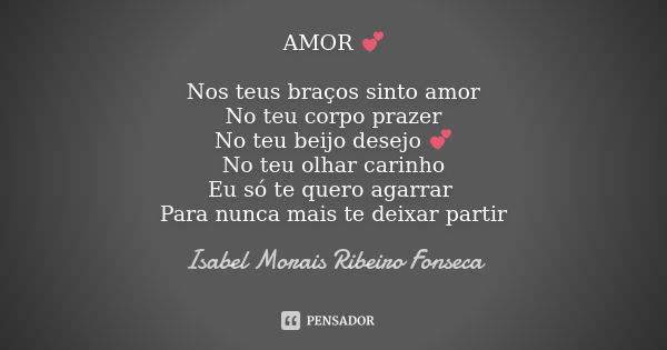 AMOR 💕 Nos teus braços sinto amor No teu corpo prazer No teu beijo desejo 💕 No teu olhar carinho Eu só te quero agarrar Para nunca mais te deixar partir... Frase de Isabel Morais Ribeiro Fonseca.