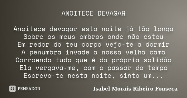 ANOITECE DEVAGAR Anoitece devagar esta noite já tão longa Sobre os meus ombros onde não estou Em redor do teu corpo vejo-te a dormir A penumbra invade a nossa v... Frase de Isabel Morais Ribeiro Fonseca.