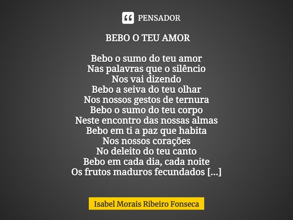  BEBO O TEU AMOR Bebo o sumo do teu amor
Nas palavras que o silêncio
Nos vai dizendo
Bebo a seiva do teu olhar
Nos nossos gestos de ternura
Bebo o sumo do teu ... Frase de Isabel Morais Ribeiro Fonseca.