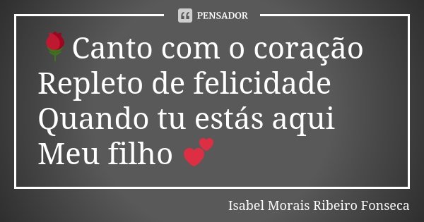 🌹Canto com o coração Repleto de felicidade Quando tu estás aqui Meu filho 💕... Frase de Isabel Morais Ribeiro Fonseca.