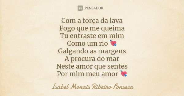 Com a força da lava Fogo que me queima Tu entraste em mim Como um rio 💘 Galgando as margens A procura do mar Neste amor que sentes Por mim meu amor 💘... Frase de Isabel Morais Ribeiro Fonseca.