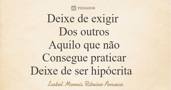 Deixe de exigir Dos outros Aquilo que não Consegue praticar Deixe de ser hipócrita... Frase de Isabel Morais Ribeiro Fonseca.