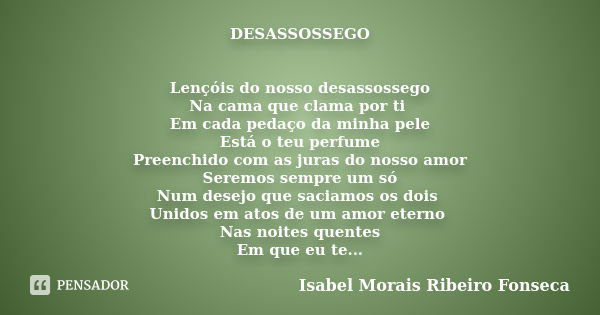 DESASSOSSEGO Lençóis do nosso desassossego Na cama que clama por ti Em cada pedaço da minha pele Está o teu perfume Preenchido com as juras do nosso amor Seremo... Frase de Isabel Morais Ribeiro Fonseca.