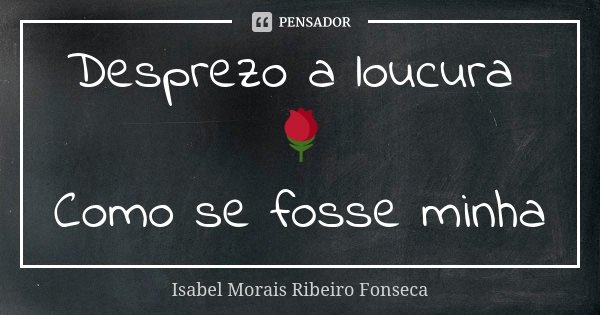 Desprezo a loucura 🌹 Como se fosse minha... Frase de Isabel Morais Ribeiro Fonseca.
