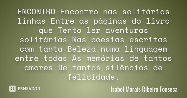 ENCONTRO Encontro nas solitárias linhas Entre as páginas do livro que Tento ler aventuras solitárias Nas poesias escritas com tanta Beleza numa linguagem entre ... Frase de Isabel Morais Ribeiro Fonseca.