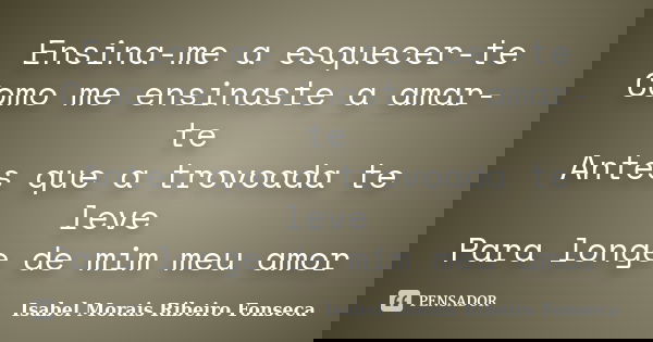 Ensina-me a esquecer-te Como me ensinaste a amar-te Antes que a trovoada te leve Para longe de mim meu amor... Frase de Isabel Morais Ribeiro Fonseca.