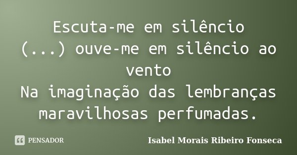 Escuta-me em silêncio (...) ouve-me em silêncio ao vento Na imaginação das lembranças maravilhosas perfumadas.... Frase de Isabel Morais Ribeiro Fonseca.