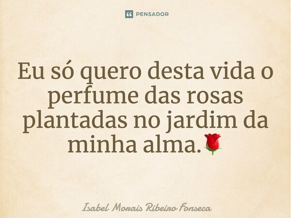 Eu só quero desta vida o perfume das rosas plantadas no jardim da minha alma.🌹... Frase de Isabel Morais Ribeiro Fonseca.