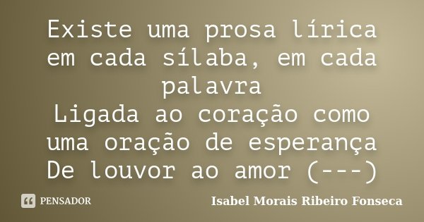 Existe uma prosa lírica em cada sílaba, em cada palavra Ligada ao coração como uma oração de esperança De louvor ao amor (---)... Frase de Isabel Morais Ribeiro Fonseca.