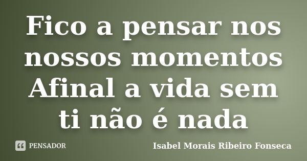 Fico a pensar nos nossos momentos Afinal a vida sem ti não é nada... Frase de Isabel Morais Ribeiro Fonseca.