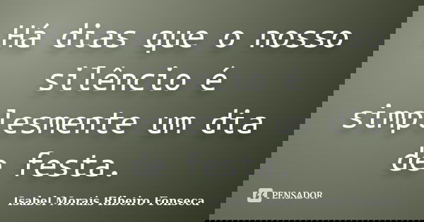 Há dias que o nosso silêncio é simplesmente um dia de festa.... Frase de Isabel Morais Ribeiro Fonseca.