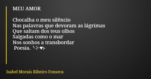 MEU AMOR Chocalha o meu silêncio Nas palavras que devoram as lágrimas Que saltam dos teus olhos Salgadas como o mar Nos sonhos a transbordar Poesia.╰⊱♥⊱... Frase de Isabel Morais Ribeiro Fonseca.
