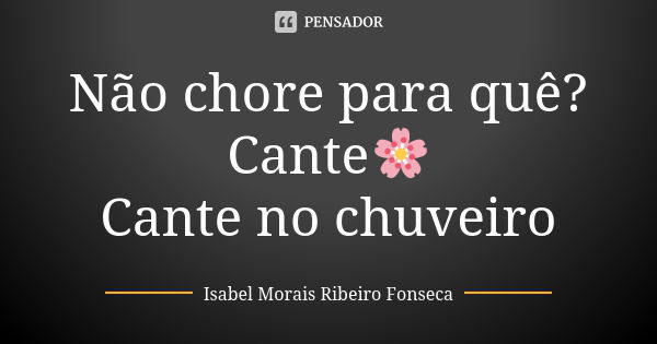 Não chore para quê? Cante🌸 Cante no chuveiro... Frase de Isabel Morais Ribeiro Fonseca.