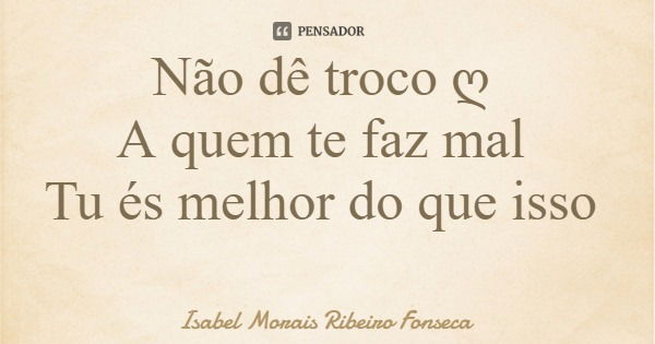 Não dê troco ღ A quem te faz mal Tu és melhor do que isso... Frase de Isabel Morais Ribeiro Fonseca.