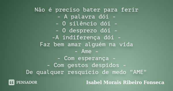 Não é preciso bater para ferir - A palavra dói - - O silêncio dói - - O desprezo dói - -A indiferença dói - Faz bem amar alguém na vida - Ame - - Com esperança ... Frase de Isabel Morais Ribeiro Fonseca.