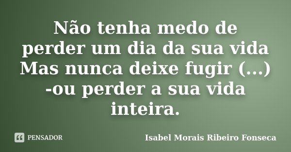 Não tenha medo de perder um dia da sua vida Mas nunca deixe fugir (...) -ou perder a sua vida inteira.... Frase de Isabel Morais Ribeiro Fonseca.