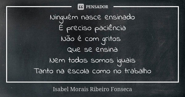 Ninguém nasce ensinado É preciso paciência Não é com gritos Que se ensina Nem todos somos iguais Tanto na escola como no trabalho... Frase de Isabel Morais Ribeiro Fonseca.