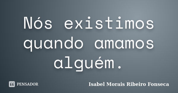 Nós existimos quando amamos alguém.... Frase de Isabel Morais Ribeiro Fonseca.