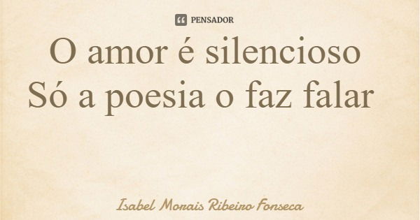 O amor é silencioso Só a poesia o faz falar... Frase de Isabel Morais Ribeiro Fonseca.
