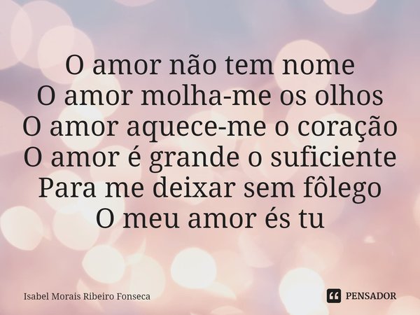 ⁠O amor não tem nome
O amor molha-me os olhos
O amor aquece-me o coração
O amor é grande o suficiente
Para me deixar sem fôlego
O meu amor és tu... Frase de Isabel Morais Ribeiro Fonseca.