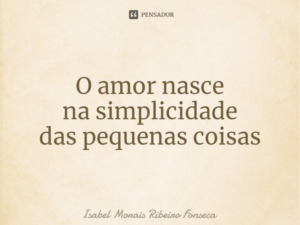 ⁠O amor nasce
na simplicidade
das pequenas coisas... Frase de Isabel Morais Ribeiro Fonseca.