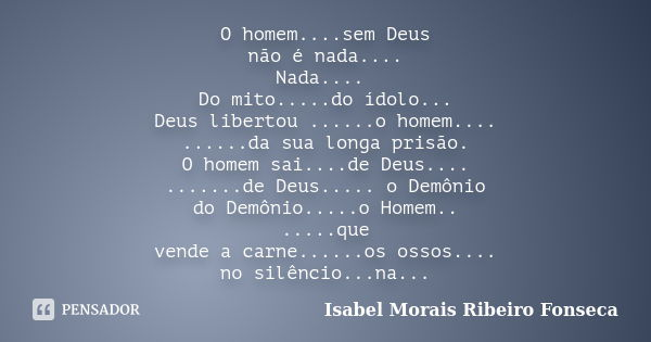 O homem....sem Deus não é nada.... Nada.... Do mito.....do ídolo... Deus libertou ......o homem.... ......da sua longa prisão. O homem sai....de Deus.... ......... Frase de Isabel Morais Ribeiro Fonseca.