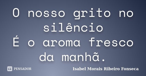 O nosso grito no silêncio É o aroma fresco da manhã.... Frase de Isabel Morais Ribeiro Fonseca.