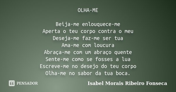 OLHA-ME Beija-me enlouquece-me Aperta o teu corpo contra o meu Deseja-me faz-me ser tua Ama-me com loucura Abraça-me com um abraço quente Sente-me como se fosse... Frase de Isabel Morais Ribeiro Fonseca.