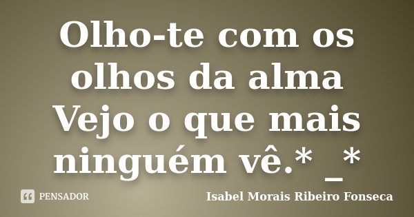 Olho-te com os olhos da alma Vejo o que mais ninguém vê.* _*... Frase de Isabel Morais Ribeiro Fonseca.
