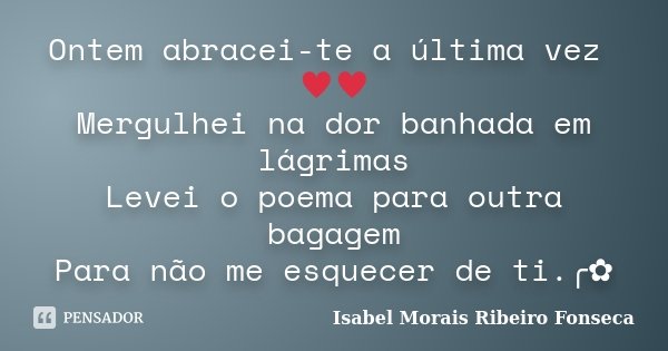 Ontem abracei-te a última vez ♥♥ Mergulhei na dor banhada em lágrimas Levei o poema para outra bagagem Para não me esquecer de ti.╭✿... Frase de Isabel Morais Ribeiro Fonseca.