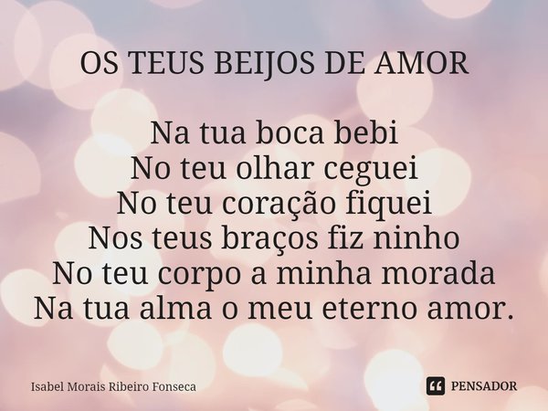 ⁠OS TEUS BEIJOS DE AMOR Na tua boca bebi
No teu olhar ceguei
No teu coração fiquei
Nos teus braços fiz ninho
No teu corpo a minha morada
Na tua alma o meu etern... Frase de Isabel Morais Ribeiro Fonseca.