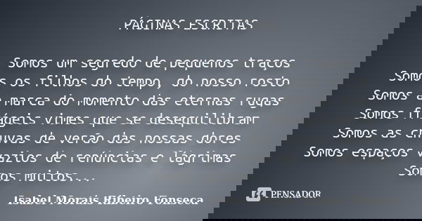 PÁGINAS ESCRITAS Somos um segredo de pequenos traços Somos os filhos do tempo, do nosso rosto Somos a marca do momento das eternas rugas Somos frágeis vimes que... Frase de Isabel Morais Ribeiro Fonseca.
