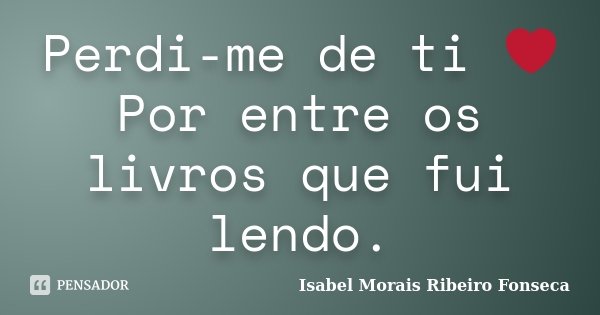 Perdi-me de ti ❤ Por entre os livros que fui lendo.... Frase de Isabel Morais Ribeiro Fonseca.