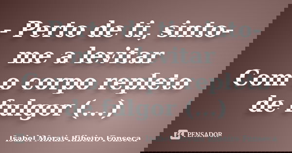 - Perto de ti, sinto-me a levitar Com o corpo repleto de fulgor (...)... Frase de Isabel Morais Ribeiro Fonseca.