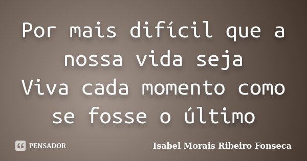 Por mais difícil que a nossa vida seja Viva cada momento como se fosse o último... Frase de Isabel Morais Ribeiro Fonseca.