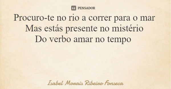 Procuro-te no rio a correr para o mar Mas estás presente no mistério Do verbo amar no tempo... Frase de Isabel Morais Ribeiro Fonseca.