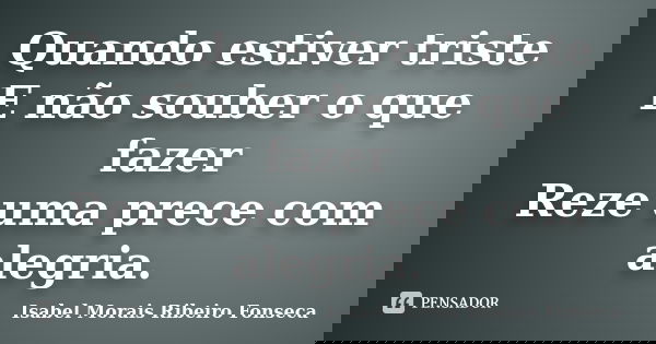 Quando estiver triste E não souber o que fazer Reze uma prece com alegria.... Frase de Isabel Morais Ribeiro Fonseca.