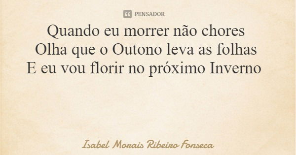 Quando eu morrer não chores Olha que o Outono leva as folhas E eu vou florir no próximo Inverno... Frase de Isabel Morais Ribeiro Fonseca.