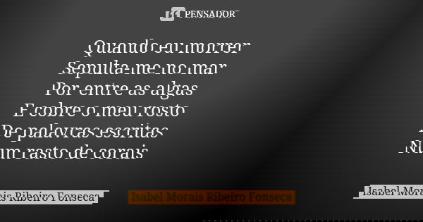 Quando eu morrer Sepulta-me no mar Por entre as algas E cobre o meu rosto De palavras escritas Num rasto de corais... Frase de Isabel Morais Ribeiro Fonseca.